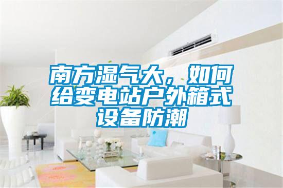 南方濕氣大,如何給變電站戶外箱式設備防潮