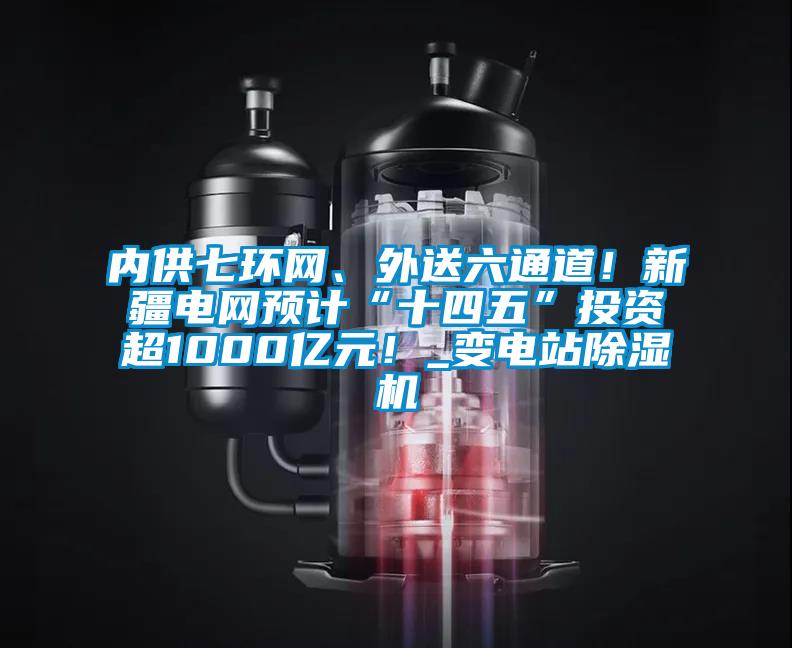 內供七環網、外送六通道！新疆電網預計“十四五”投資超1000億元！_變電站除濕機